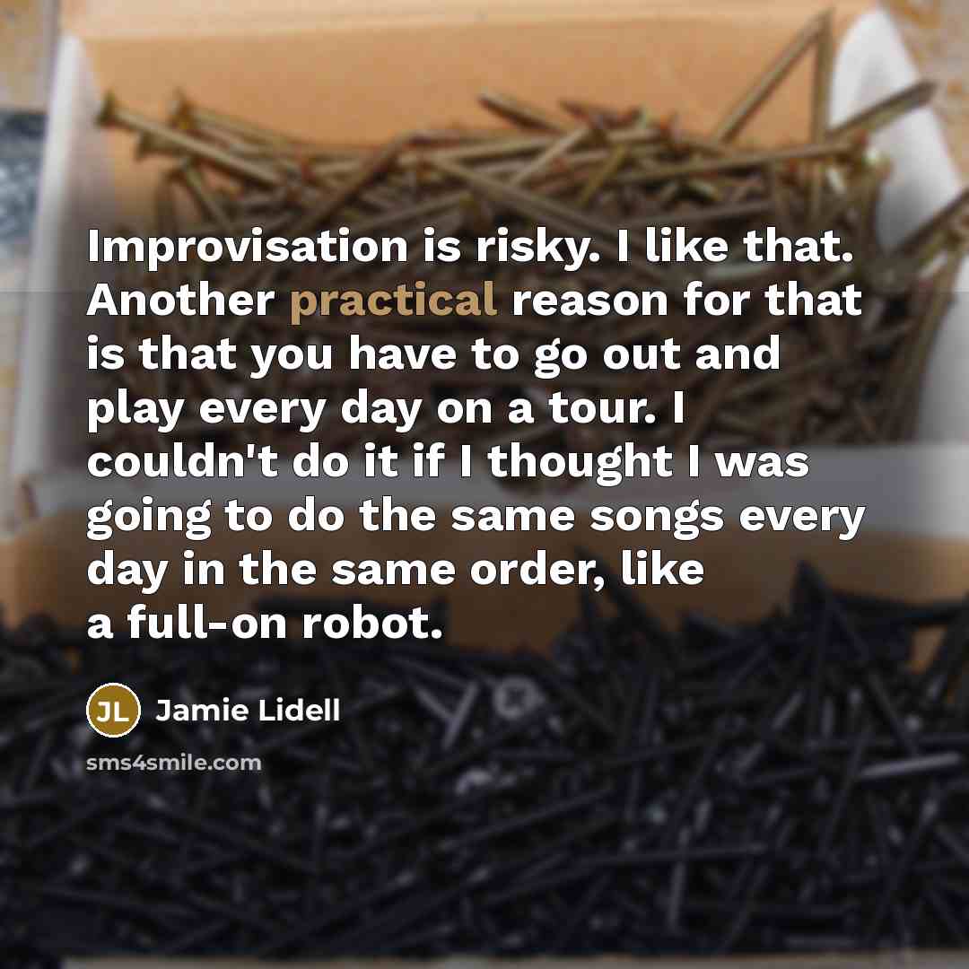 “Improvisation is risky. I like that. Another practical reason for that is that you have to go out and play every day on a tour. I couldn't do it if I thought I was going to do the same songs every day in the same order, like a full-on robot.” quote by Jamie Lidell