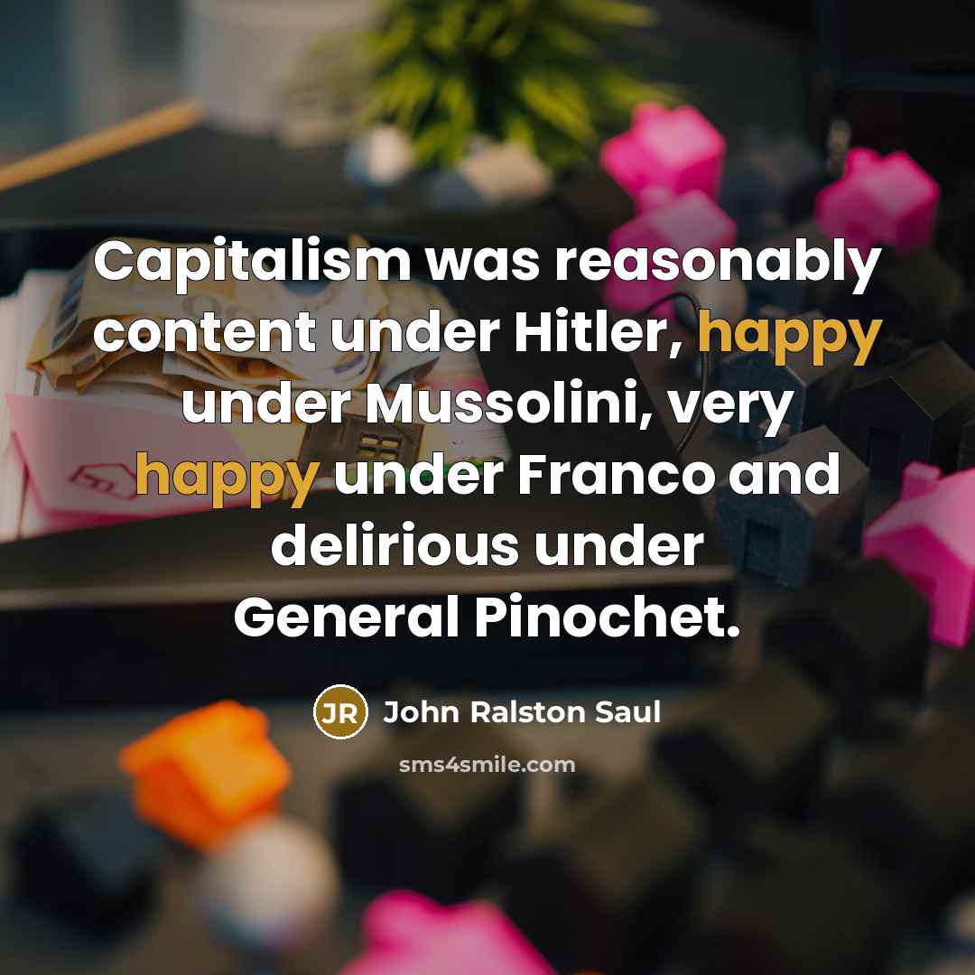 “Capitalism was reasonably content under Hitler, happy under Mussolini, very happy under Franco and delirious under General Pinochet.” quote by John Ralston Saul
