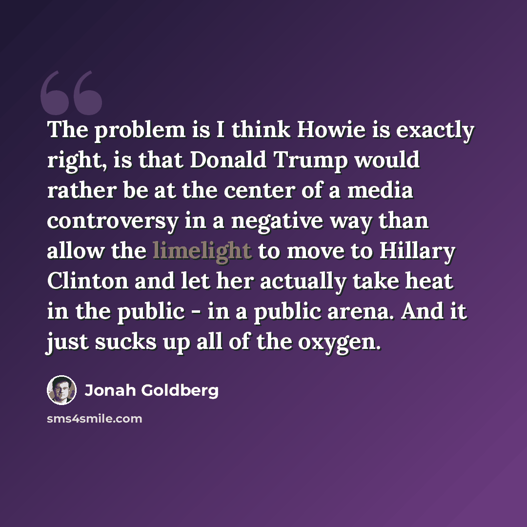 “The problem is I think Howie is exactly right, is that Donald Trump would rather be at the center of a media controversy in a negative way than allow the limelight to move to Hillary Clinton and let her actually take heat in the public - in a public arena. And it just sucks up all of the oxygen.” quote by Jonah Goldberg