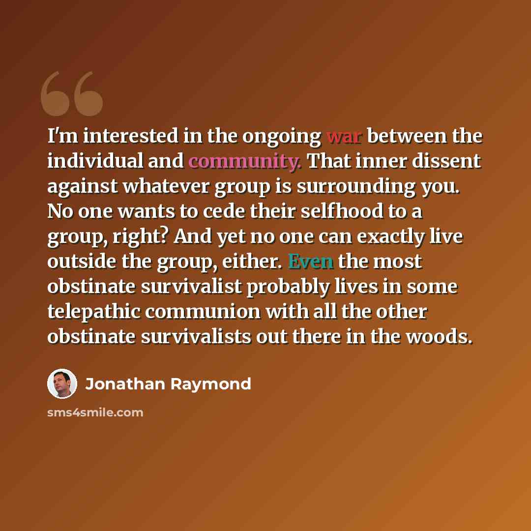“I'm interested in the ongoing war between the individual and community. That inner dissent against whatever group is surrounding you. No one wants to cede their selfhood to a group, right? And yet no one can exactly live outside the group, either. Even the most obstinate survivalist probably lives…” quote by Jonathan Raymond