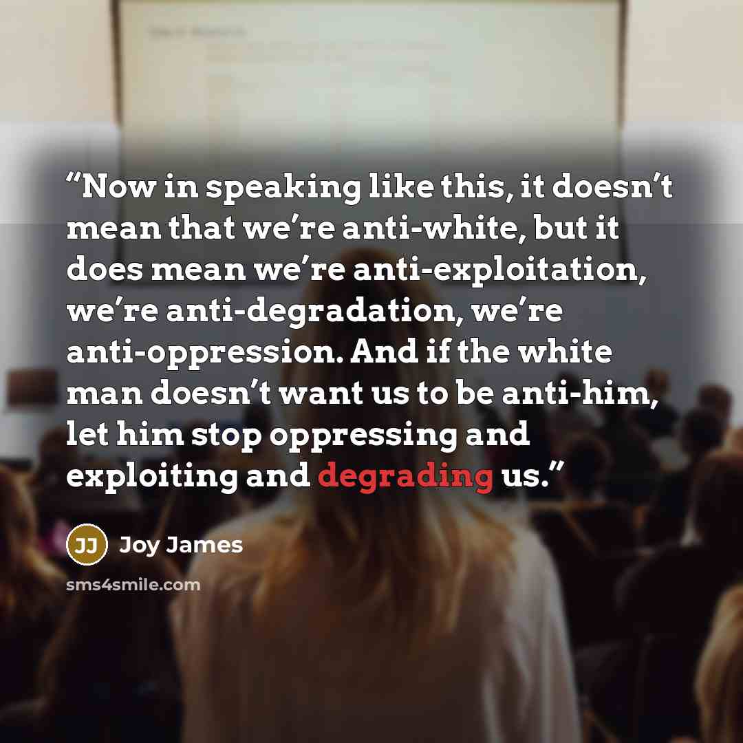 “Now in speaking like this, it doesn’t mean that we’re anti-white, but it does mean we’re anti-exploitation, we’re anti-degradation, we’re anti-oppression. And if the white man doesn’t want us to be anti-him, let him stop oppressing and exploiting and degrading us.” quote by Joy James