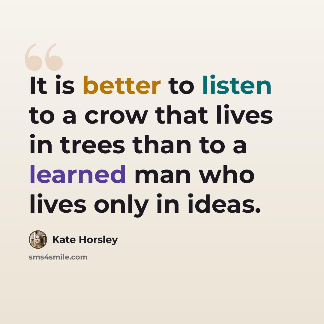 “It is better to listen to a crow that lives in trees than to a learned man who lives only in ideas.” quote by Kate Horsley