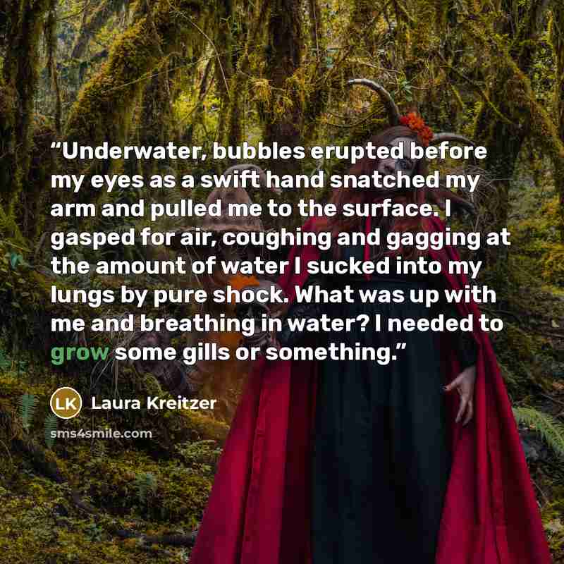 “Underwater, bubbles erupted before my eyes as a swift hand snatched my arm and pulled me to the surface. I gasped for air, coughing and gagging at the amount of water I sucked into my lungs by pure shock. What was up with me and breathing in water? I needed to grow some gills or something.” quote by Laura Kreitzer