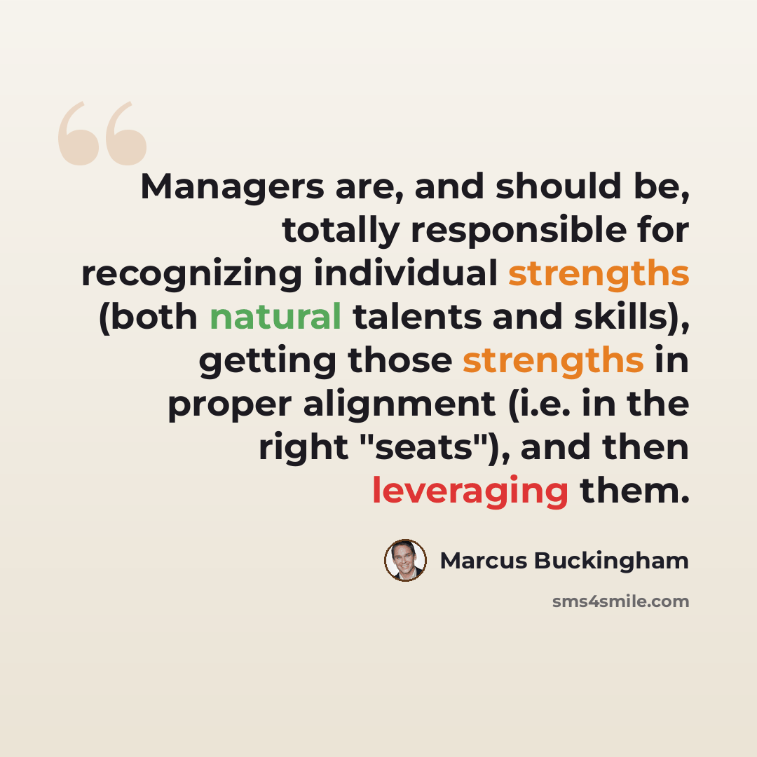 “Managers are, and should be, totally responsible for recognizing individual strengths (both natural talents and skills), getting those strengths in proper alignment (i.e. in the right "seats"), and then leveraging them.” quote by Marcus Buckingham