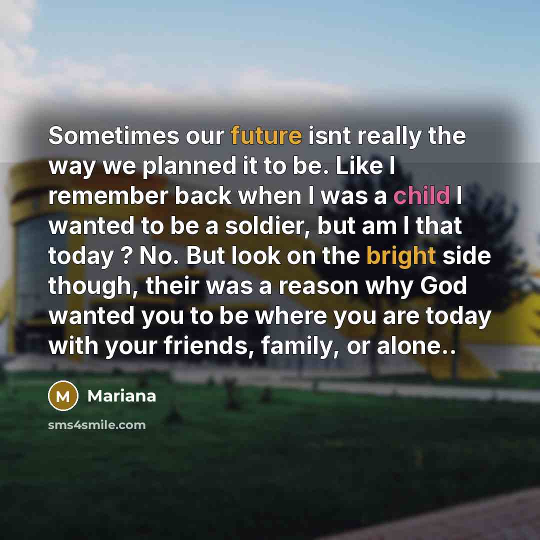 “Sometimes our future isnt really the way we planned it to be. Like I remember back when I was a child I wanted to be a soldier, but am I that today ? No. But look on the bright side though, their was a reason why God wanted you to be where you are today with your friends, family, or alone..” quote by Mariana