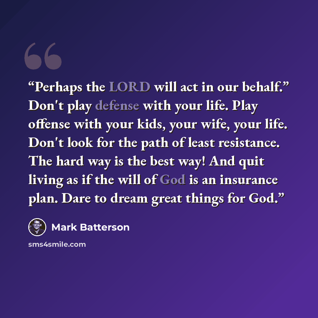 “Perhaps the LORD will act in our behalf.” Don't play defense with your life. Play offense with your kids, your wife, your life. Don't look for the path of least resistance. The hard way is the best way! And quit living as if the will of God is an insurance plan. Dare to dream great things for God.” quote by Mark Batterson