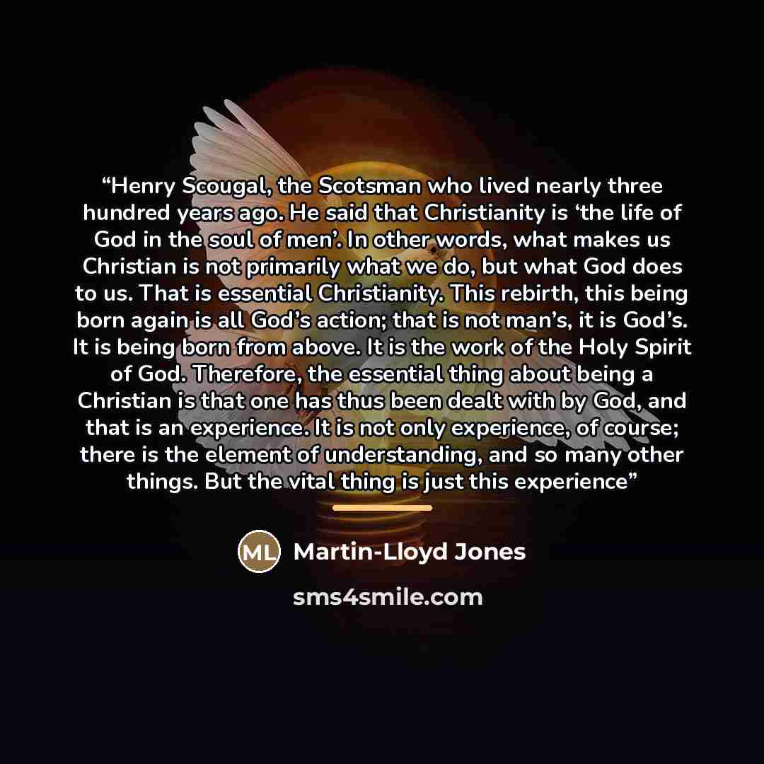 “Henry Scougal, the Scotsman who lived nearly three hundred years ago. He said that Christianity is ‘the life of God in the soul of men’. In other words, what makes us Christian is not primarily what we do, but what God does to us. That is essential Christianity. This rebirth, this being born again…” quote by Anonymous