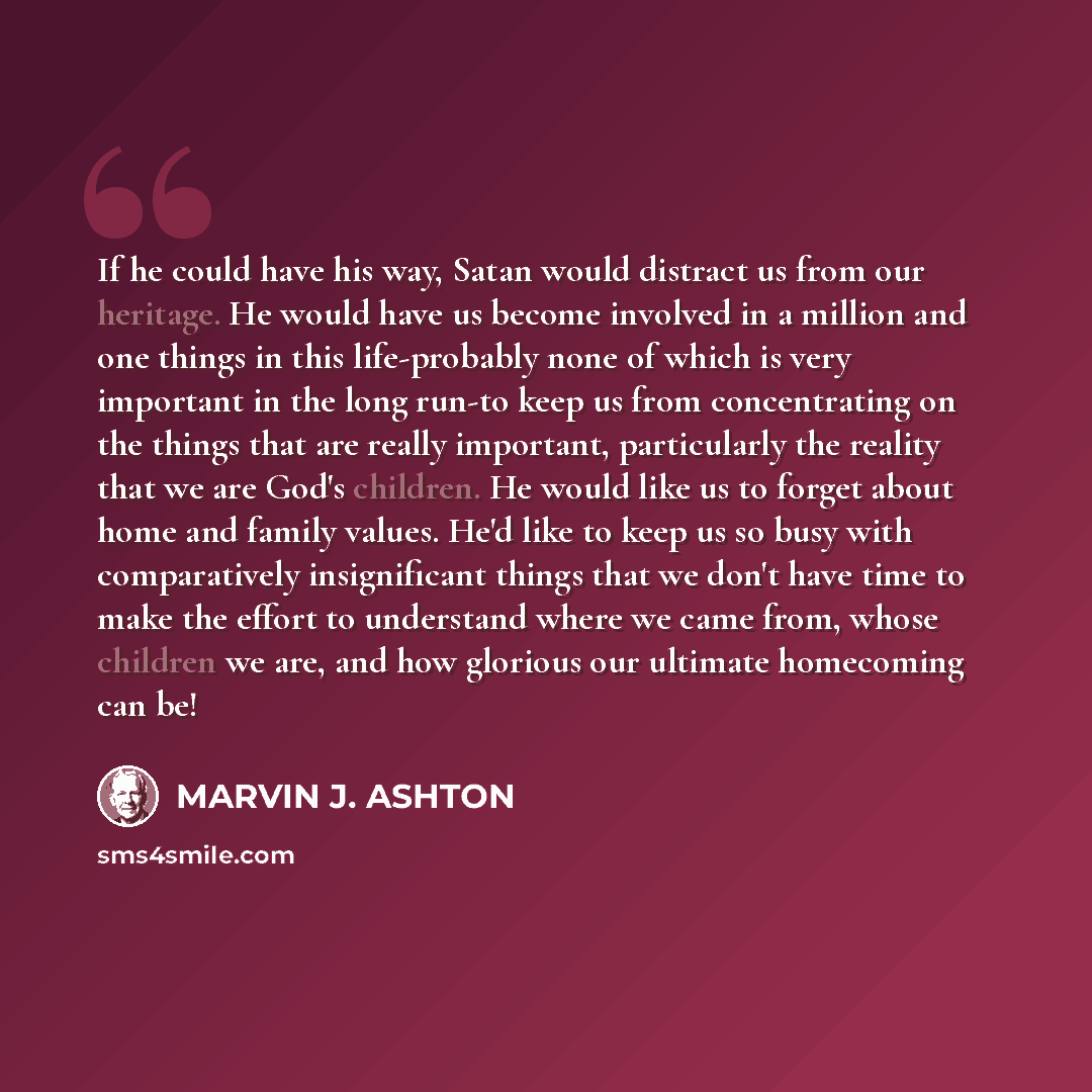 “If he could have his way, Satan would distract us from our heritage. He would have us become involved in a million and one things in this life-probably none of which is very important in the long run-to keep us from concentrating on the things that are really important, particularly the reality…” quote by Marvin J. Ashton