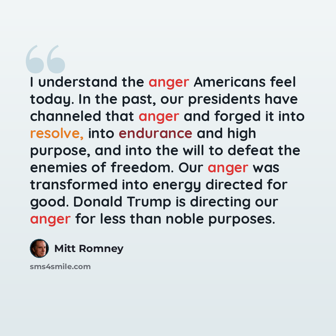 “I understand the anger Americans feel today. In the past, our presidents have channeled that anger and forged it into resolve, into endurance and high purpose, and into the will to defeat the enemies of freedom. Our anger was transformed into energy directed for good. Donald Trump is directing our…” quote by Mitt Romney