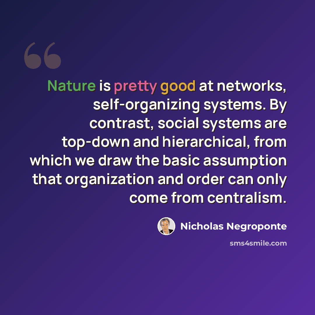 “Nature is pretty good at networks, self-organizing systems. By contrast, social systems are top-down and hierarchical, from which we draw the basic assumption that organization and order can only come from centralism.” quote by Nicholas Negroponte