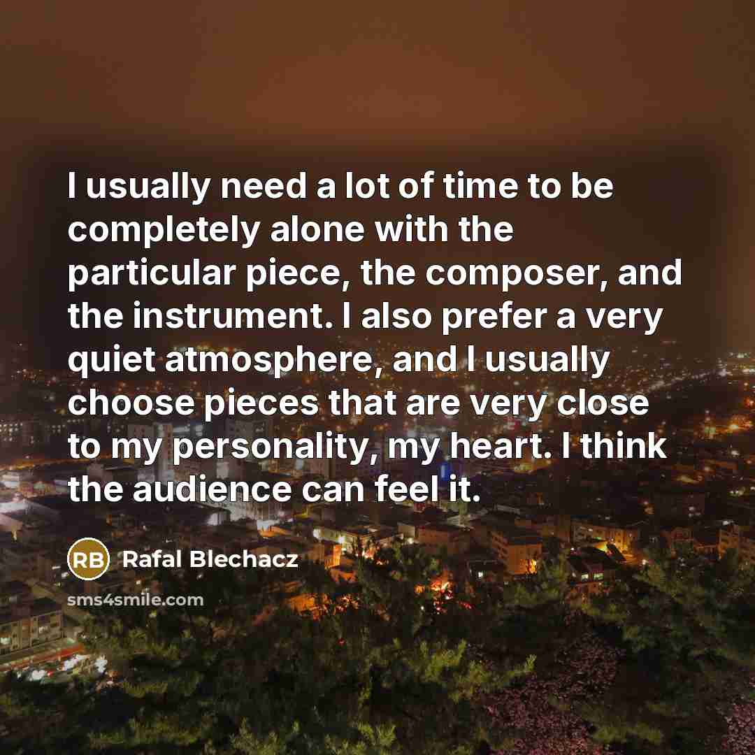 “I usually need a lot of time to be completely alone with the particular piece, the composer, and the instrument. I also prefer a very quiet atmosphere, and I usually choose pieces that are very close to my personality, my heart. I think the audience can feel it.” quote by Rafal Blechacz