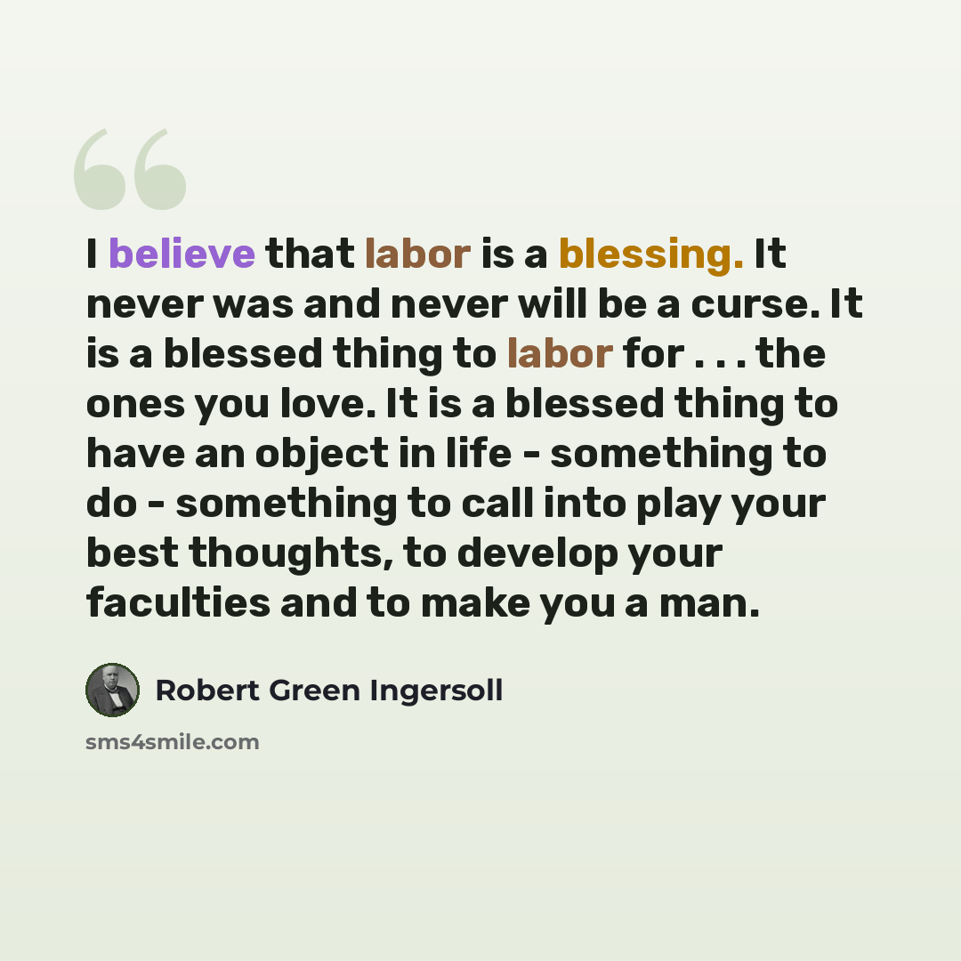 “I believe that labor is a blessing. It never was and never will be a curse. It is a blessed thing to labor for . . . the ones you love. It is a blessed thing to have an object in life - something to do - something to call into play your best thoughts, to develop your faculties and to make you a man.” quote by Robert Green Ingersoll