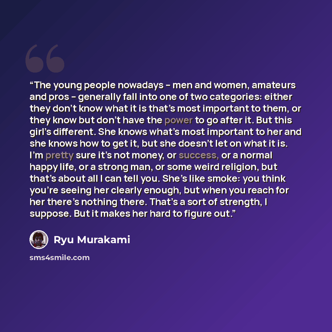 “The young people nowadays – men and women, amateurs and pros – generally fall into one of two categories: either they don’t know what it is that’s most important to them, or they know but don’t have the power to go after it. But this girl’s different. She knows what’s most important to her and she…” quote by Ryū Murakami
