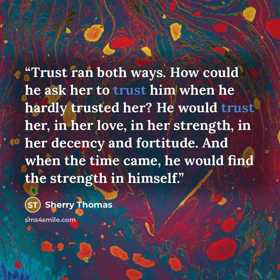 “Trust ran both ways. How could he ask her to trust him when he hardly trusted her? He would trust her, in her love, in her strength, in her decency and fortitude. And when the time came, he would find the strength in himself.” quote by Sherry Thomas