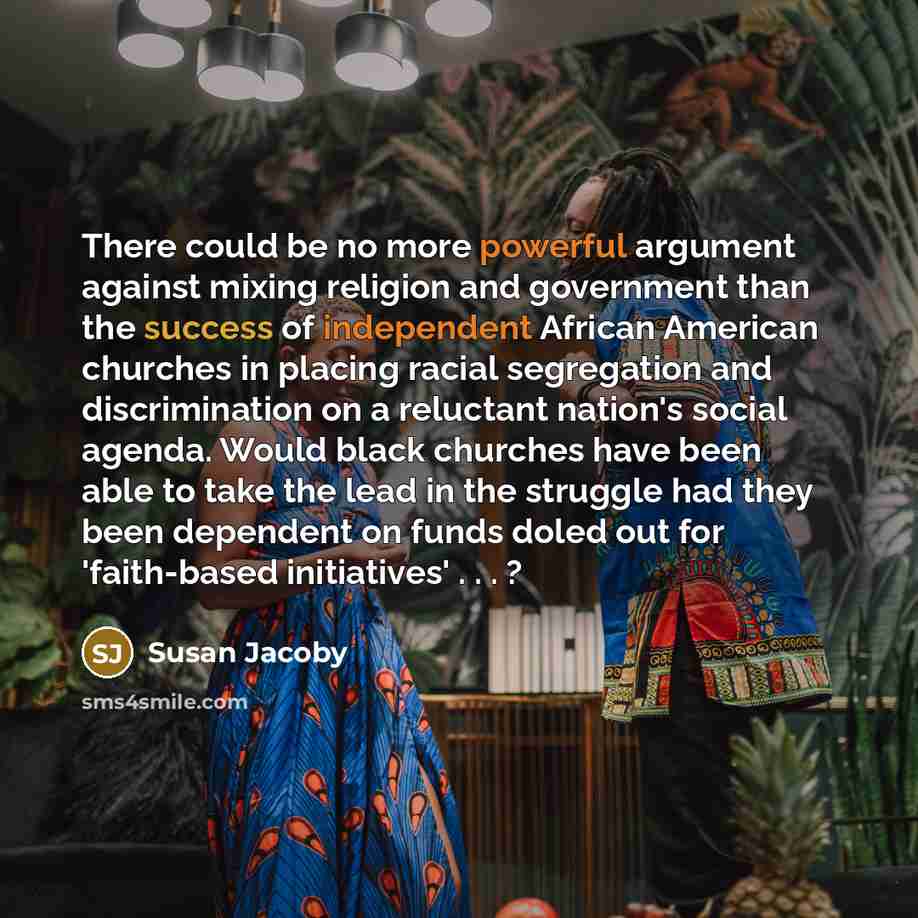 “There could be no more powerful argument against mixing religion and government than the success of independent African American churches in placing racial segregation and discrimination on a reluctant nation's social agenda. Would black churches have been able to take the lead in the struggle had…” quote by Susan Jacoby