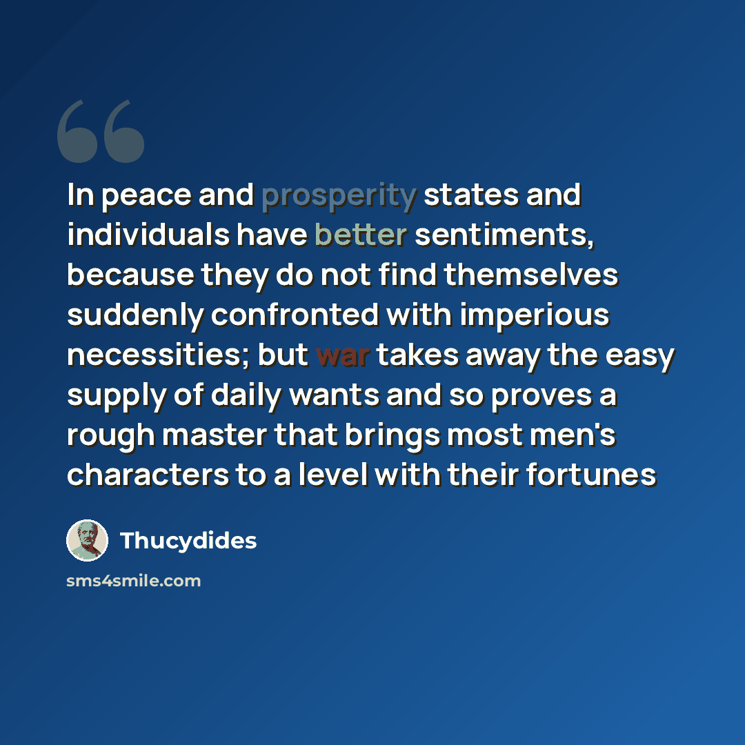 “In peace and prosperity states and individuals have better sentiments, because they do not find themselves suddenly confronted with imperious necessities; but war takes away the easy supply of daily wants and so proves a rough master that brings most men's characters to a level with their fortunes” quote by Thucydides