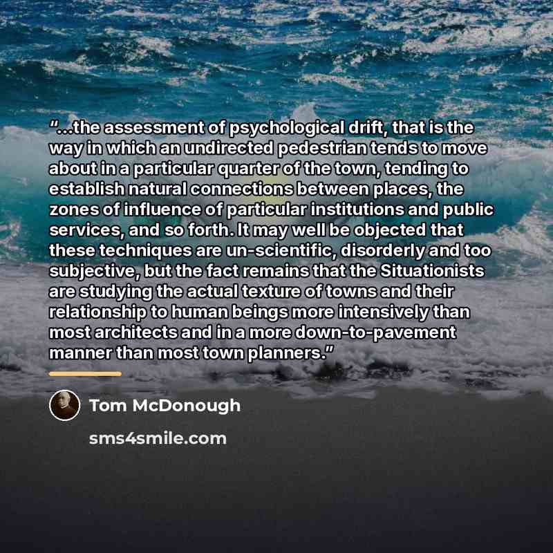 “...the assessment of psychological drift, that is the way in which an undirected pedestrian tends to move about in a particular quarter of the town, tending to establish natural connections between places, the zones of influence of particular institutions and public services, and so forth. It may…” quote by Tom McDonough