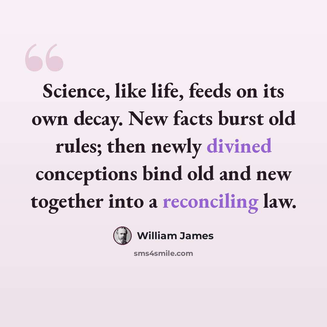 “Science, like life, feeds on its own decay. New facts burst old rules; then newly divined conceptions bind old and new together into a reconciling law.” quote by William James