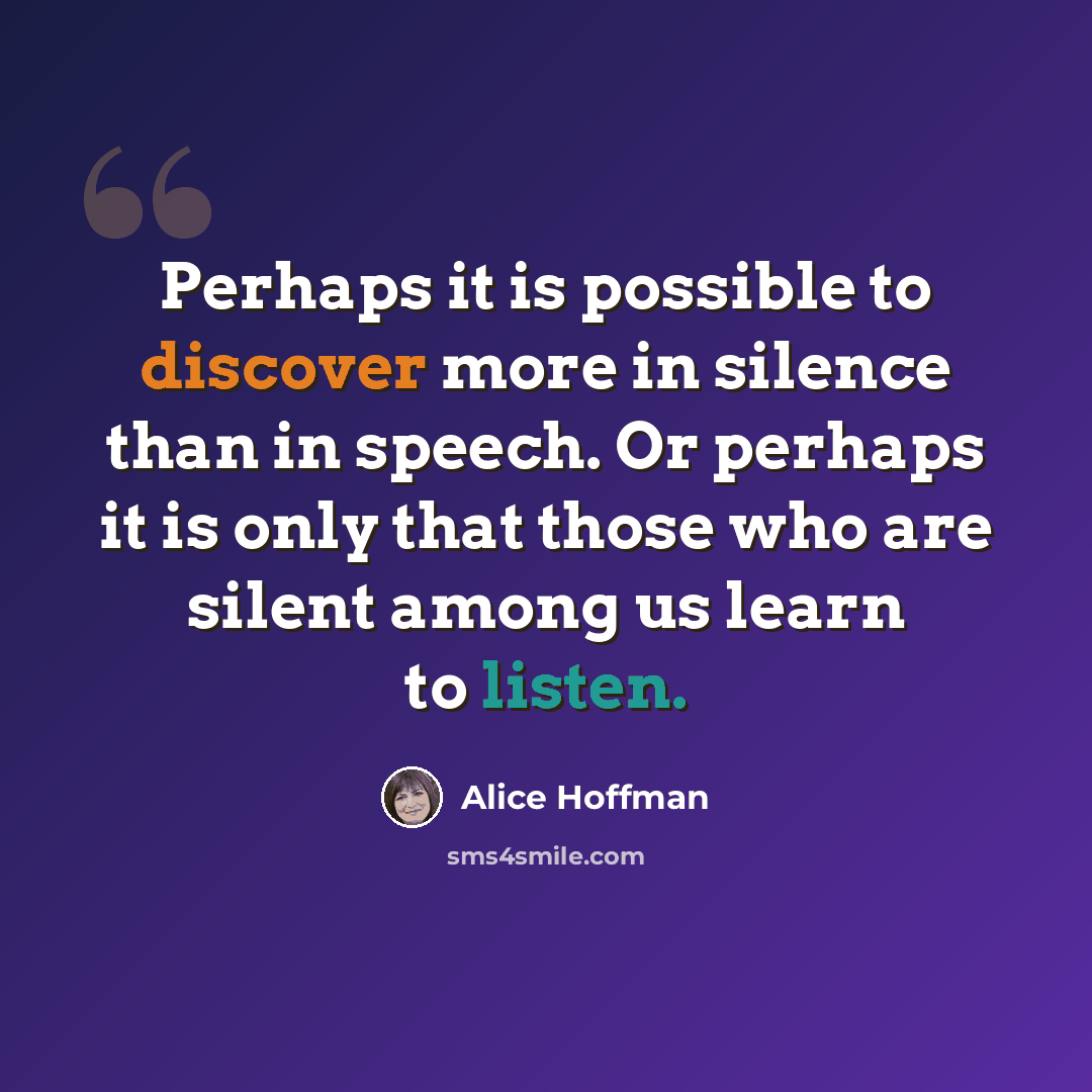 “Perhaps it is possible to discover more in silence than in speech. Or perhaps it is only that those who are silent among us learn to listen.” quote by Alice Hoffman