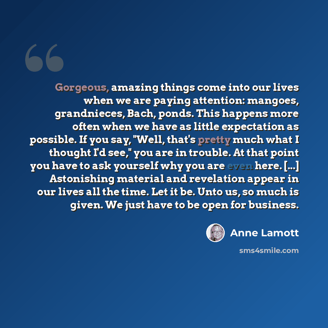 “Gorgeous, amazing things come into our lives when we are paying attention: mangoes, grandnieces, Bach, ponds. This happens more often when we have as little expectation as possible. If you say, "Well, that's pretty much what I thought I'd see," you are in trouble. At that point you have to ask…” quote by Anne Lamott