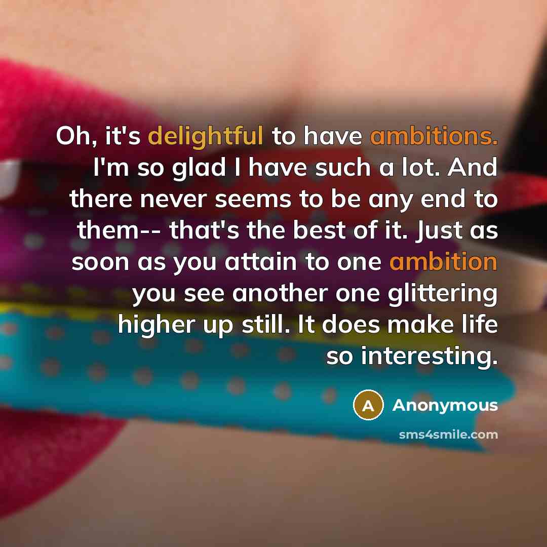 “Oh, it's delightful to have ambitions. I'm so glad I have such a lot. And there never seems to be any end to them-- that's the best of it. Just as soon as you attain to one ambition you see another one glittering higher up still. It does make life so interesting.” quote by Anonymous