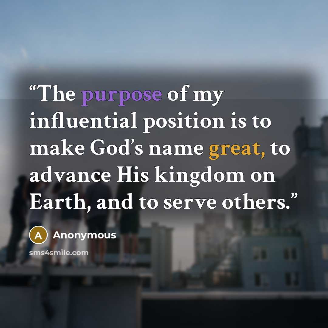 “The purpose of my influential position is to make God’s name great, to advance His kingdom on Earth, and to serve others.” quote by Anonymous