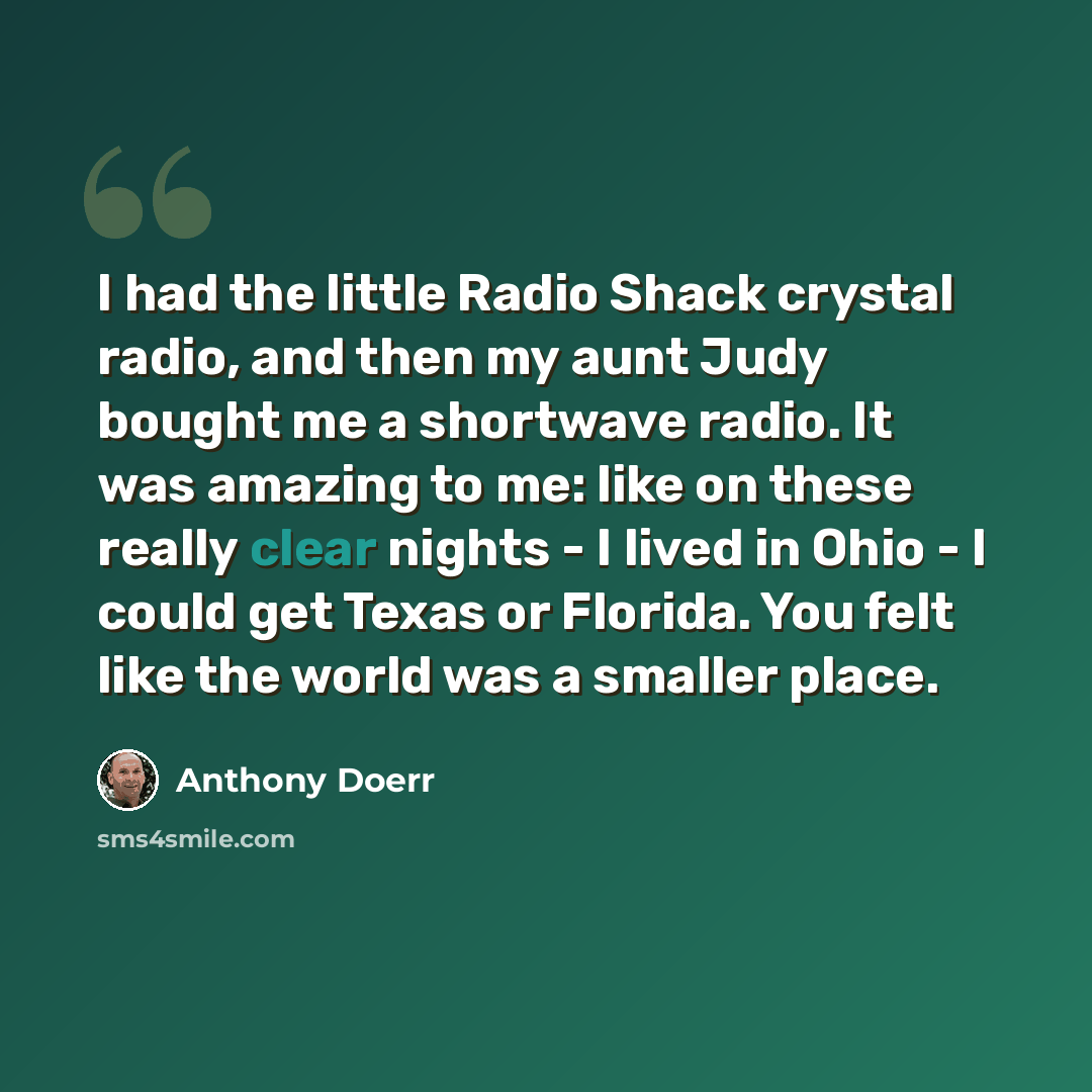 “I had the little Radio Shack crystal radio, and then my aunt Judy bought me a shortwave radio. It was amazing to me: like on these really clear nights - I lived in Ohio - I could get Texas or Florida. You felt like the world was a smaller place.” quote by Anthony Doerr