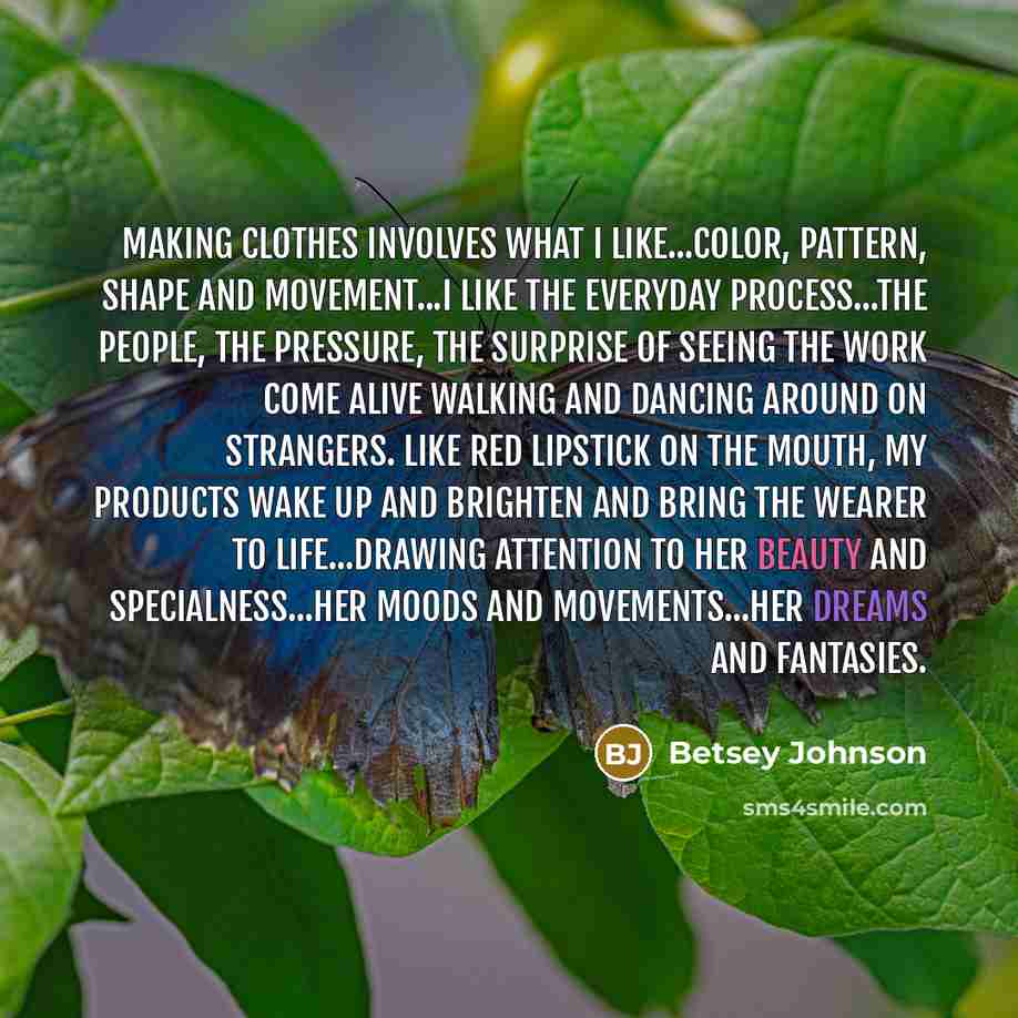 “Making clothes involves what I like...color, pattern, shape and movement...I like the everyday process...the people, the pressure, the surprise of seeing the work come alive walking and dancing around on strangers. Like red lipstick on the mouth, my products wake up and brighten and bring the…” quote by Betsey Johnson