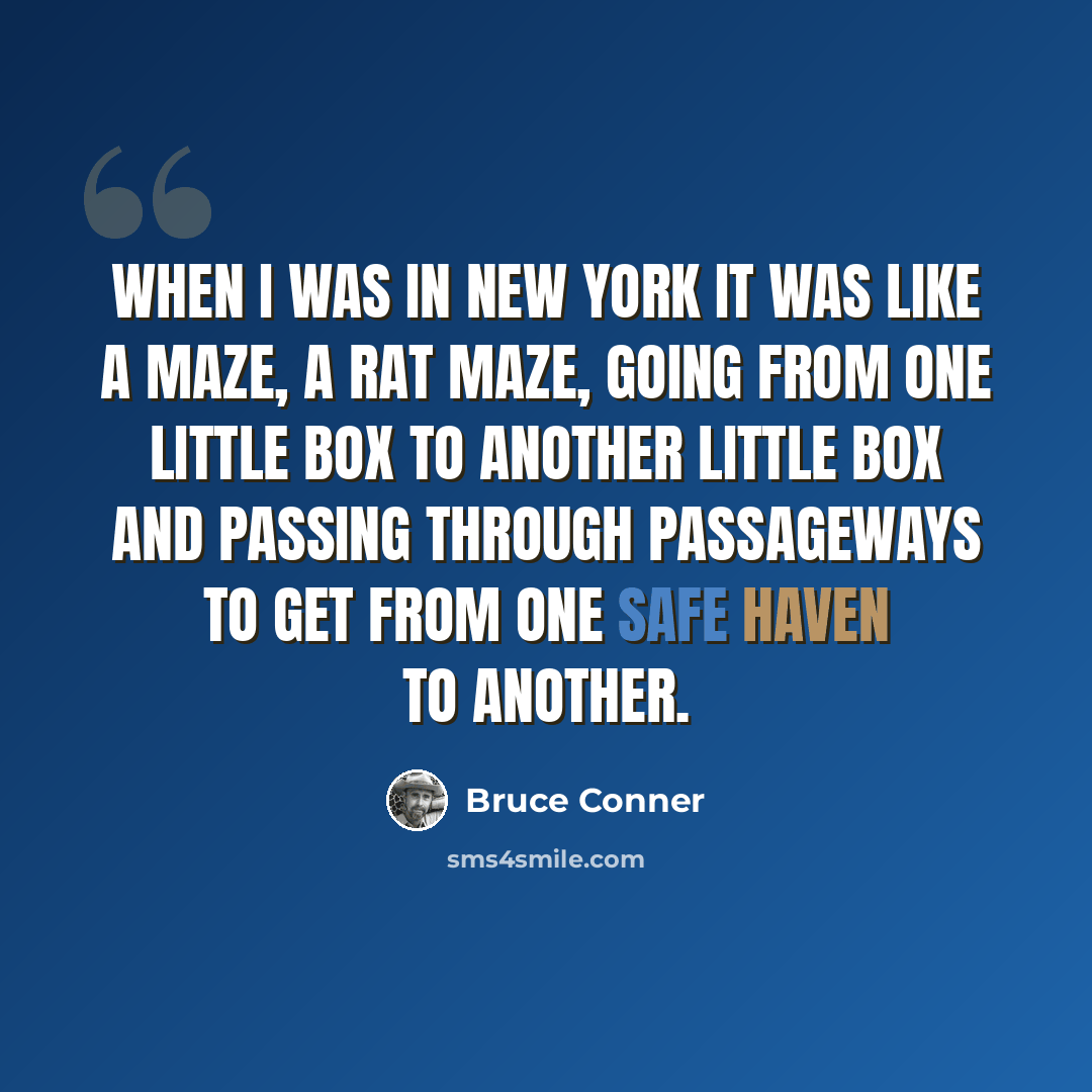 “When I was in New York it was like a maze, a rat maze, going from one little box to another little box and passing through passageways to get from one safe haven to another.” quote by Bruce Conner