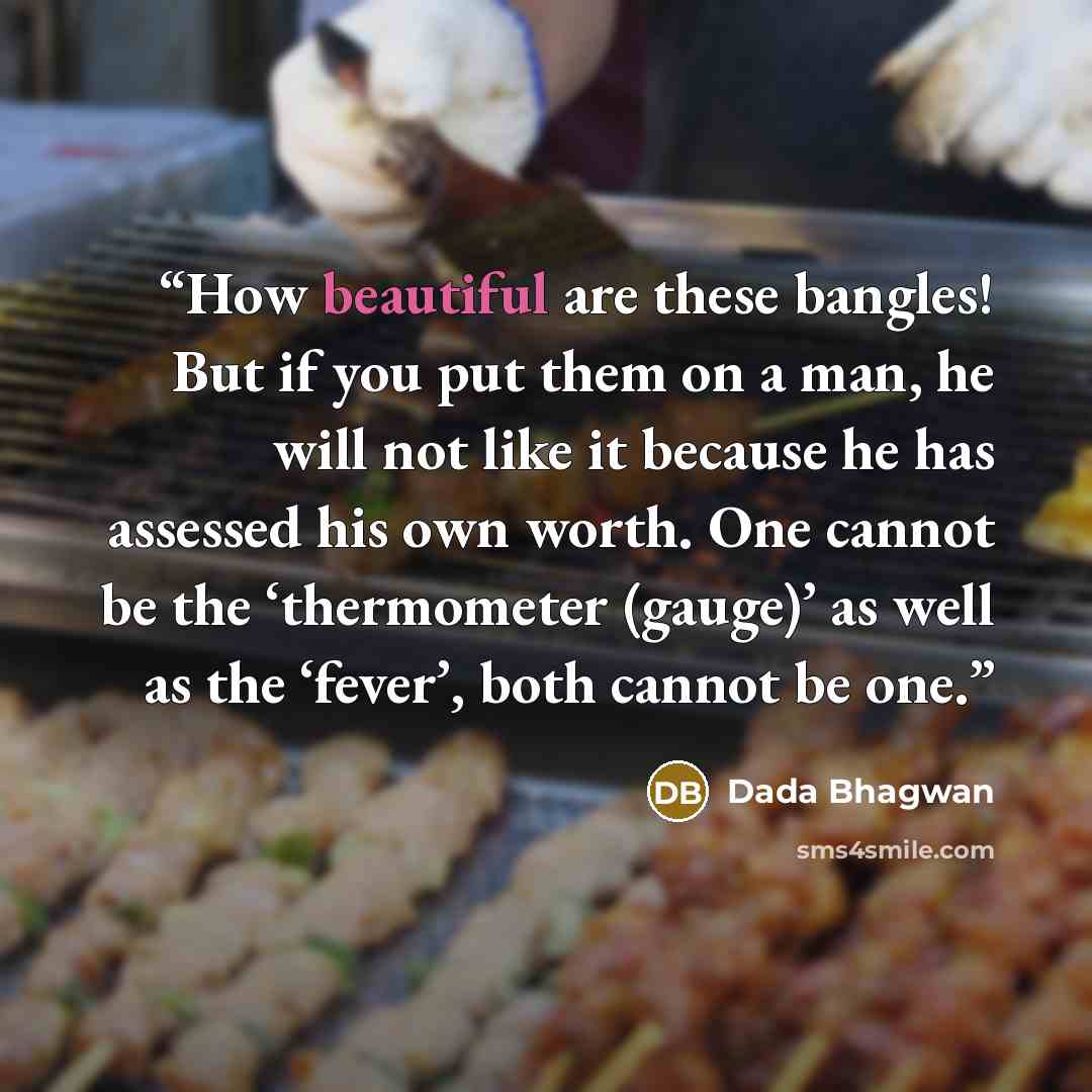 “How beautiful are these bangles! But if you put them on a man, he will not like it because he has assessed his own worth. One cannot be the ‘thermometer (gauge)’ as well as the ‘fever’, both cannot be one.” quote by Dada Bhagwan