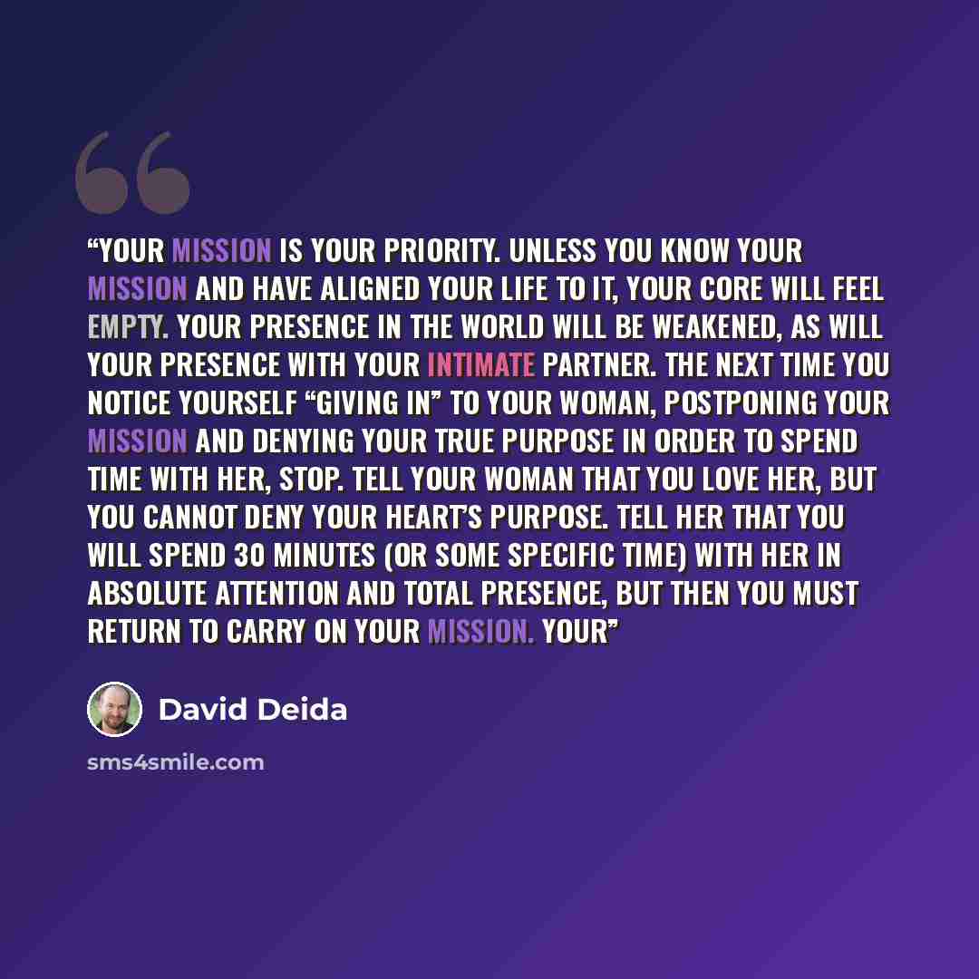 “Your mission is your priority. Unless you know your mission and have aligned your life to it, your core will feel empty. Your presence in the world will be weakened, as will your presence with your intimate partner. The next time you notice yourself “giving in” to your woman, postponing your…” quote by David Deida
