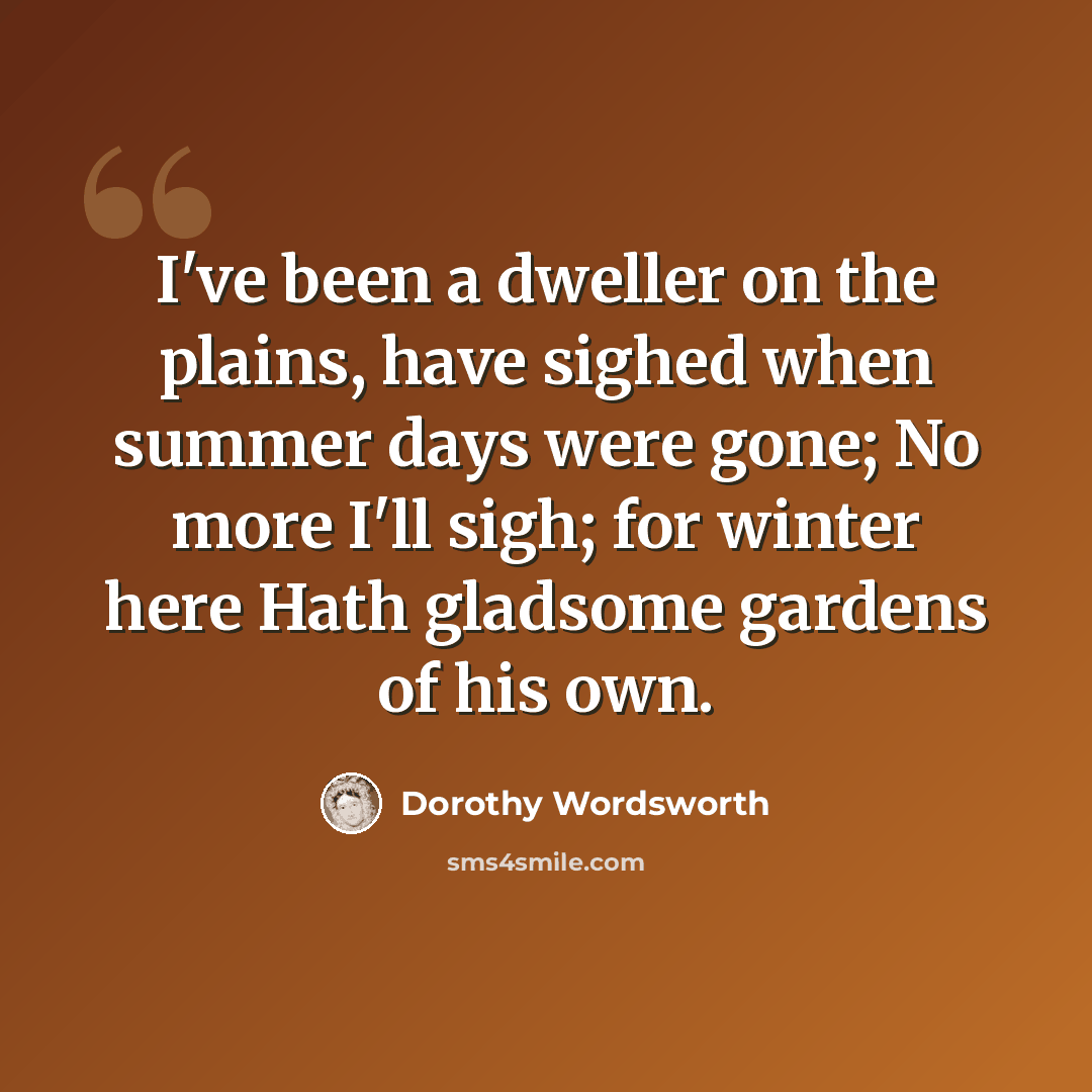 “I've been a dweller on the plains, have sighed when summer days were gone; No more I'll sigh; for winter here Hath gladsome gardens of his own.” quote by Dorothy Wordsworth