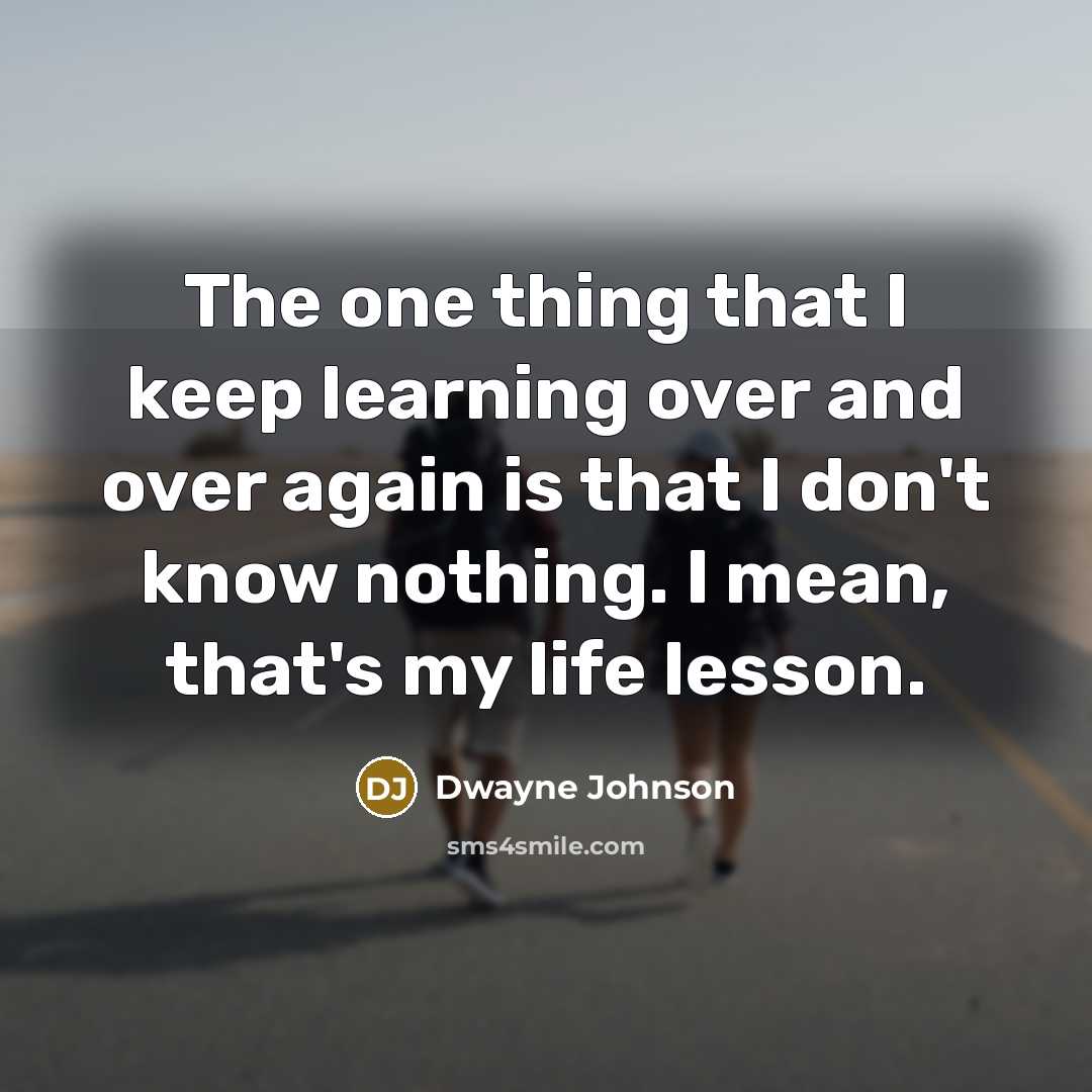 “The one thing that I keep learning over and over again is that I don't know nothing. I mean, that's my life lesson.” quote by Dwayne Johnson