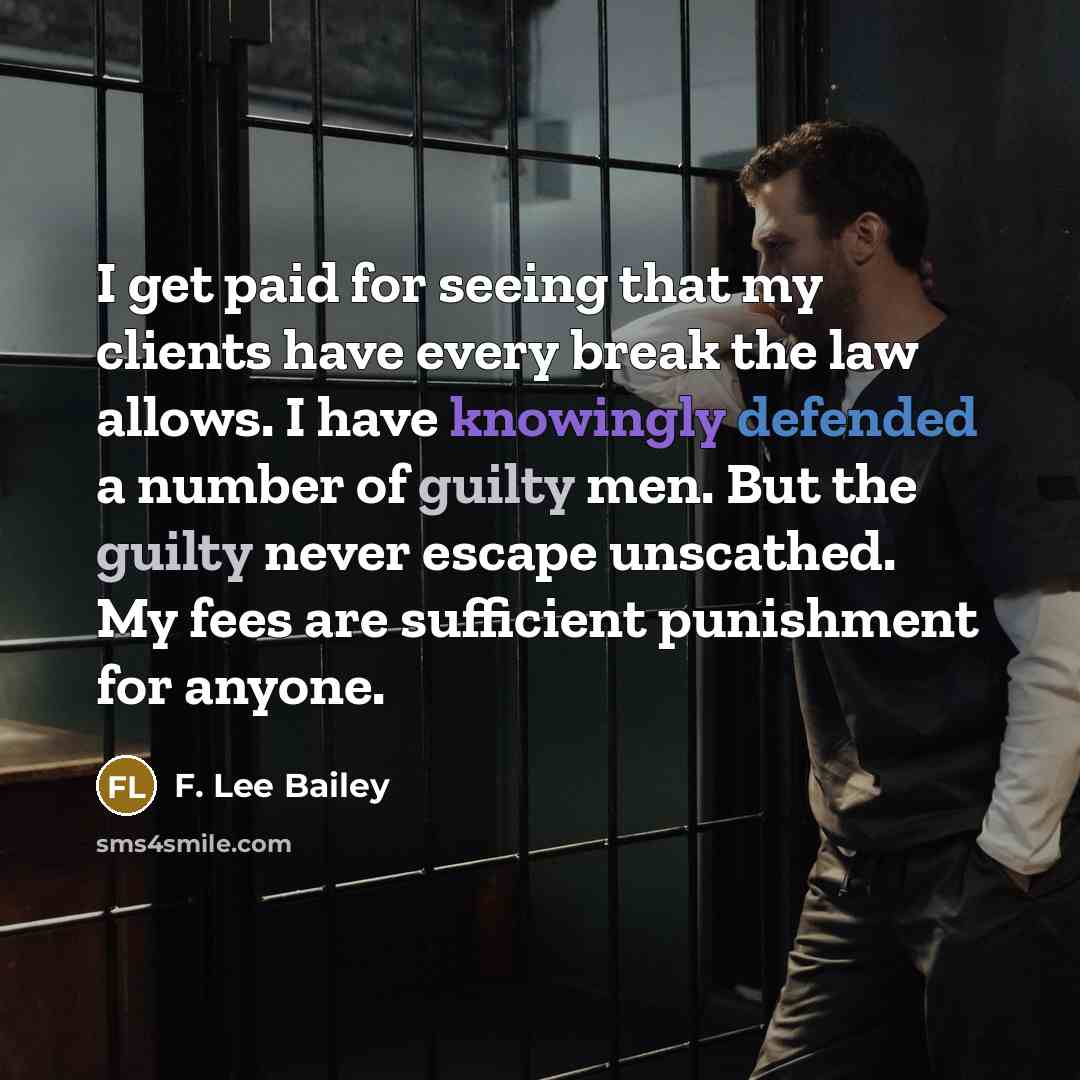 “I get paid for seeing that my clients have every break the law allows. I have knowingly defended a number of guilty men. But the guilty never escape unscathed. My fees are sufficient punishment for anyone.” quote by F. Lee Bailey
