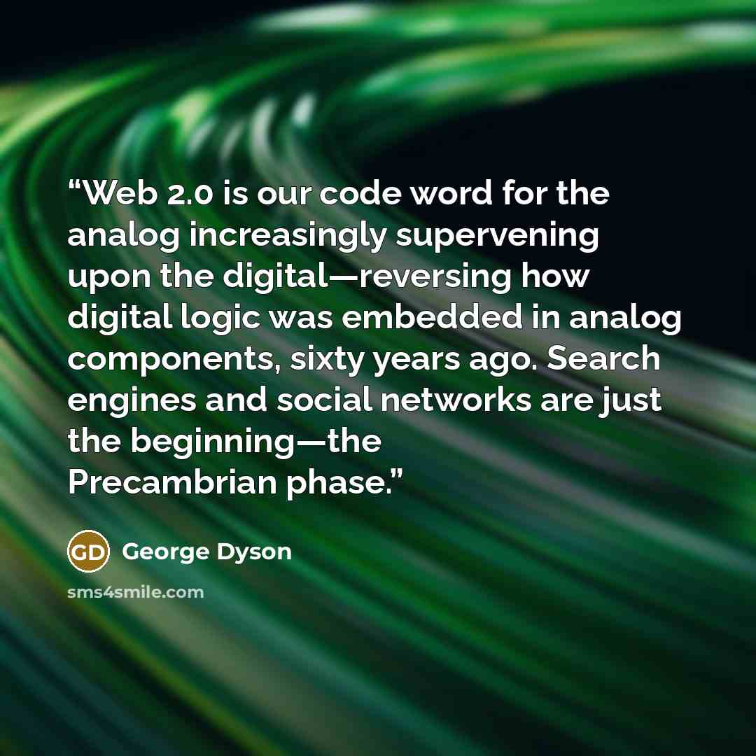 “Web 2.0 is our code word for the analog increasingly supervening upon the digital—reversing how digital logic was embedded in analog components, sixty years ago. Search engines and social networks are just the beginning—the Precambrian phase.” quote by George Dyson