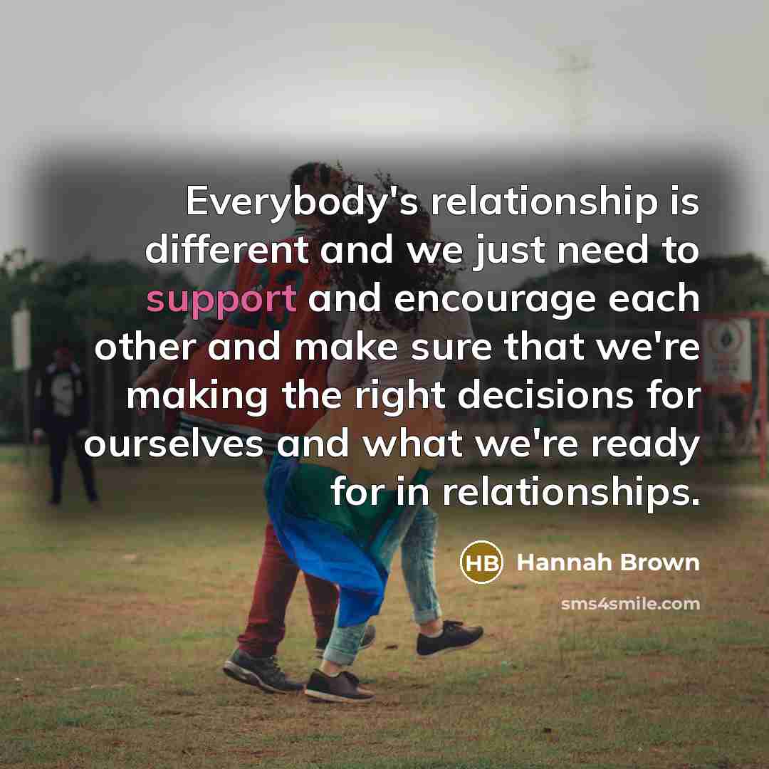 “Everybody's relationship is different and we just need to support and encourage each other and make sure that we're making the right decisions for ourselves and what we're ready for in relationships.” quote by Hannah Brown