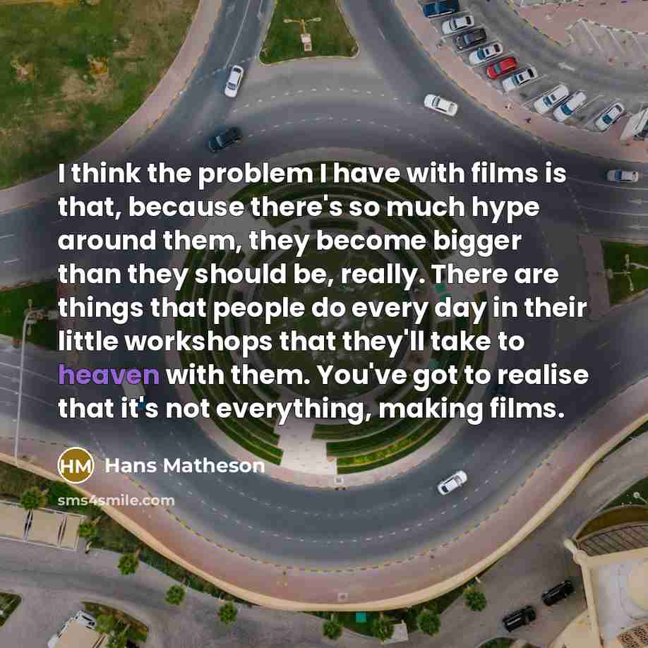 “I think the problem I have with films is that, because there's so much hype around them, they become bigger than they should be, really. There are things that people do every day in their little workshops that they'll take to heaven with them. You've got to realise that it's not everything, making…” quote by Hans Matheson