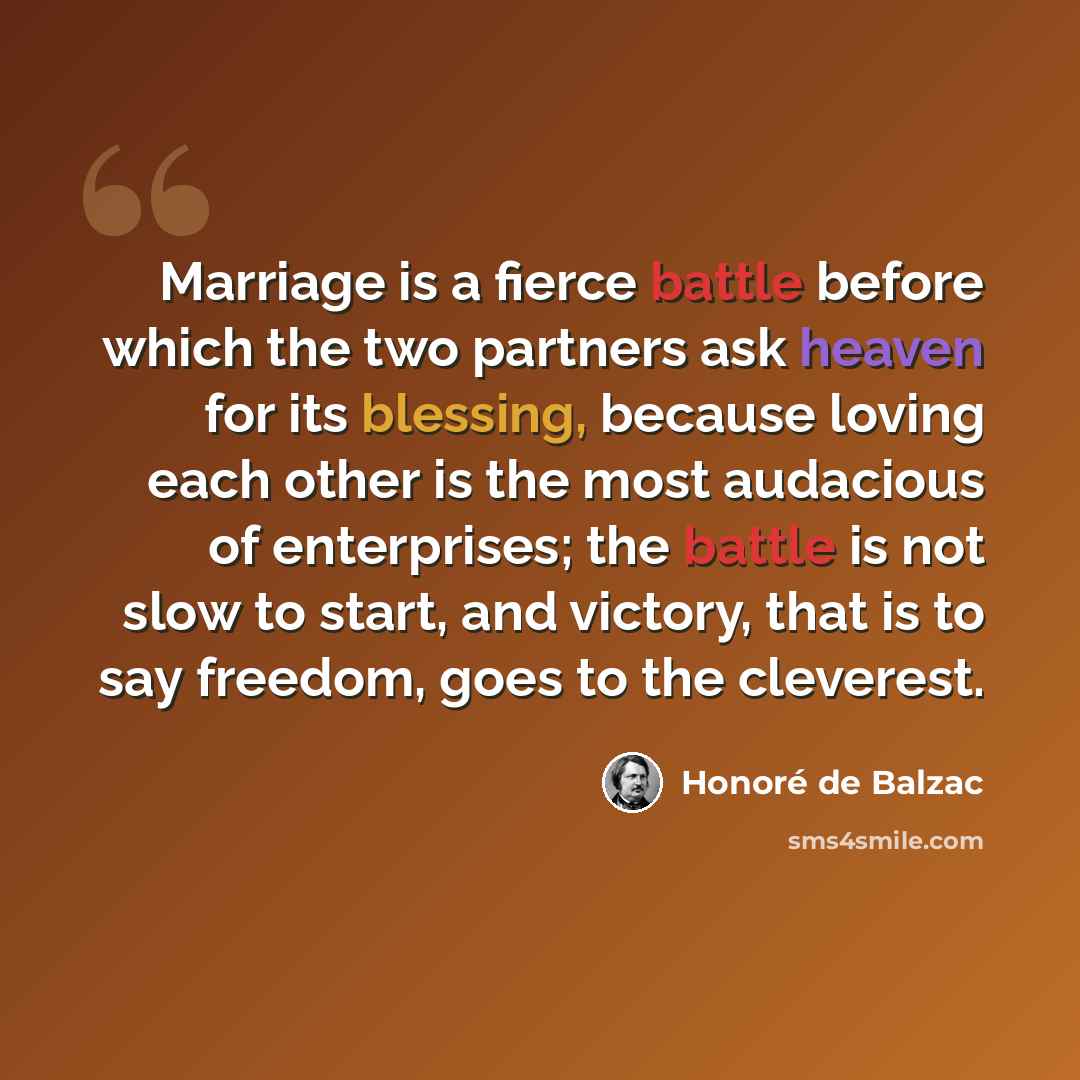 “Marriage is a fierce battle before which the two partners ask heaven for its blessing, because loving each other is the most audacious of enterprises; the battle is not slow to start, and victory, that is to say freedom, goes to the cleverest.” quote by Honore de Balzac
