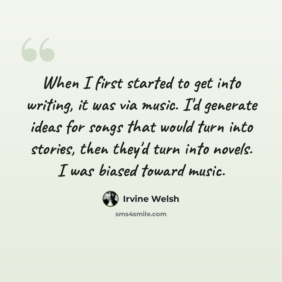 “When I first started to get into writing, it was via music. I'd generate ideas for songs that would turn into stories, then they'd turn into novels. I was biased toward music.” quote by Irvine Welsh