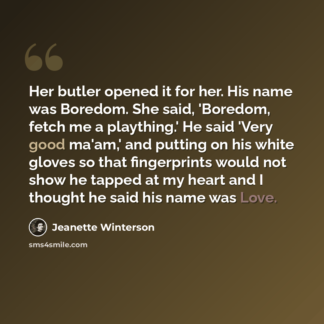 “Her butler opened it for her. His name was Boredom. She said, 'Boredom, fetch me a plaything.' He said 'Very good ma'am,' and putting on his white gloves so that fingerprints would not show he tapped at my heart and I thought he said his name was Love.” quote by Jeanette Winterson