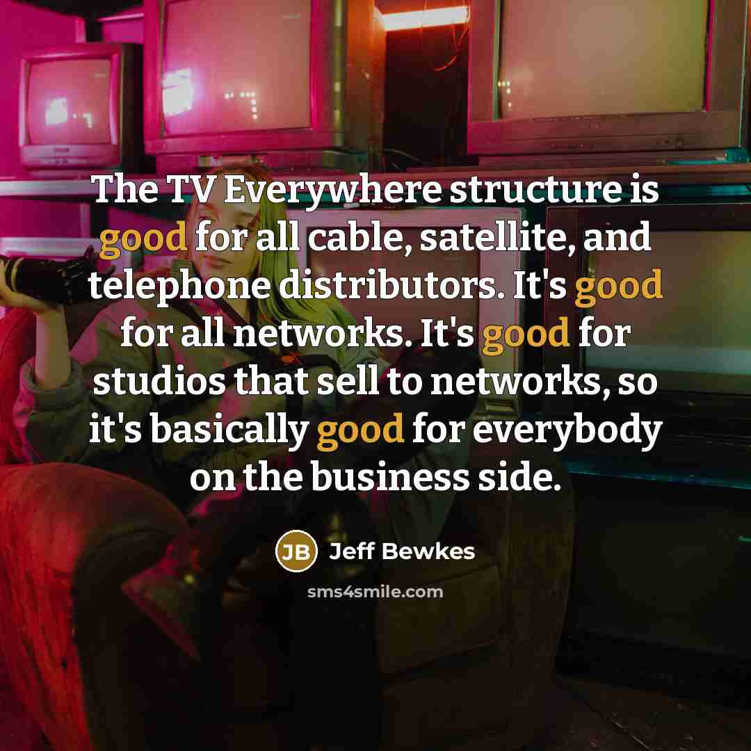 “The TV Everywhere structure is good for all cable, satellite, and telephone distributors. It's good for all networks. It's good for studios that sell to networks, so it's basically good for everybody on the business side.” quote by Jeff Bewkes