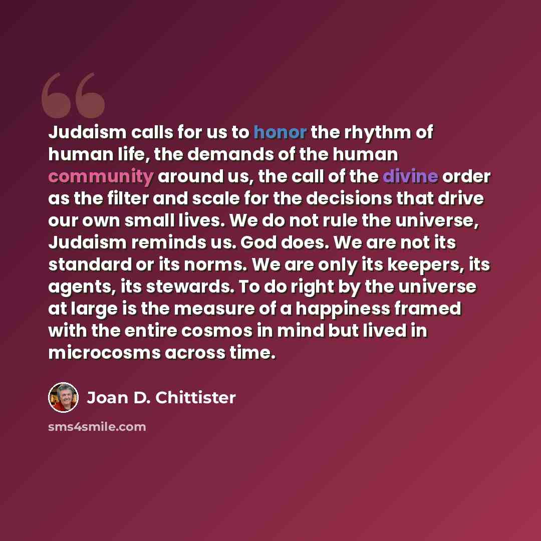 “Judaism calls for us to honor the rhythm of human life, the demands of the human community around us, the call of the divine order as the filter and scale for the decisions that drive our own small lives. We do not rule the universe, Judaism reminds us. God does. We are not its standard or its…” quote by Joan D. Chittister