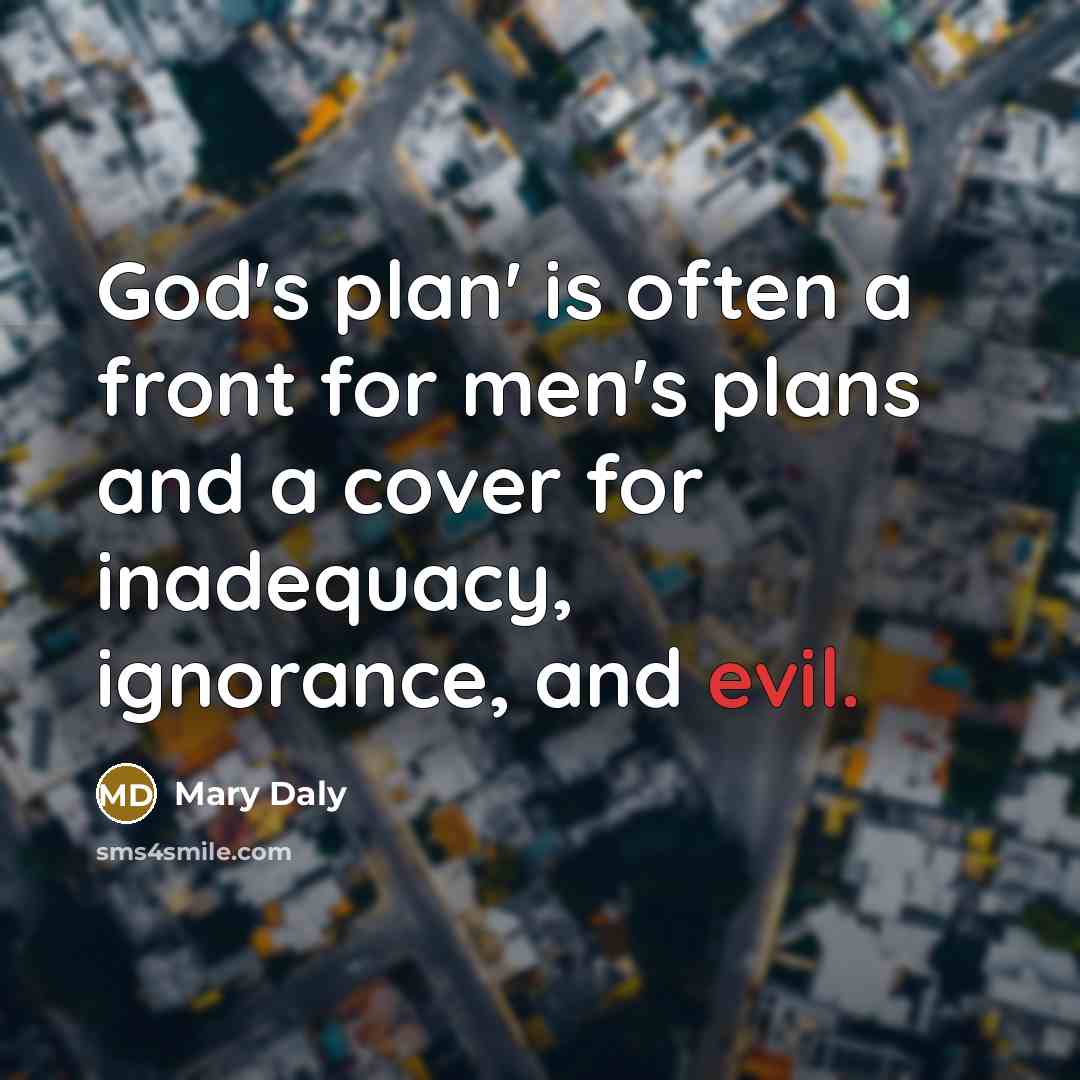 “God's plan' is often a front for men's plans and a cover for inadequacy, ignorance, and evil.” quote by Mary Daly