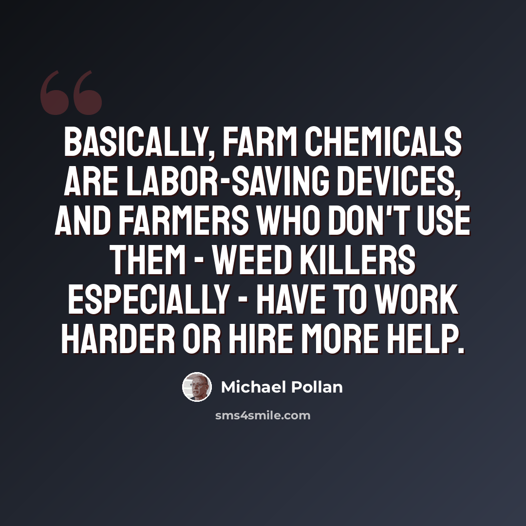 “Basically, farm chemicals are labor-saving devices, and farmers who don't use them - weed killers especially - have to work harder or hire more help.” quote by Michael Pollan