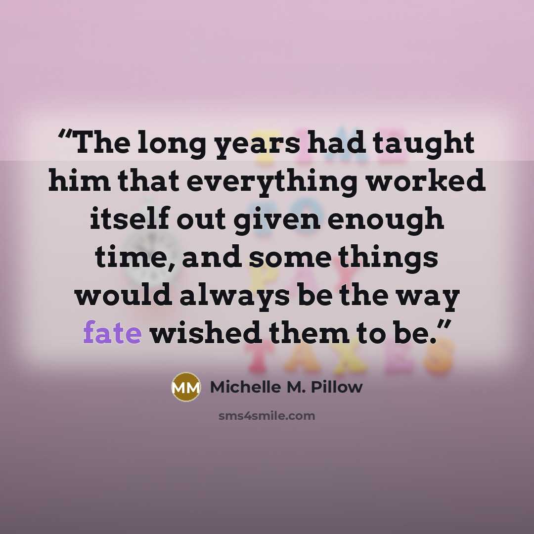 “The long years had taught him that everything worked itself out given enough time, and some things would always be the way fate wished them to be.” quote by Michelle M. Pillow