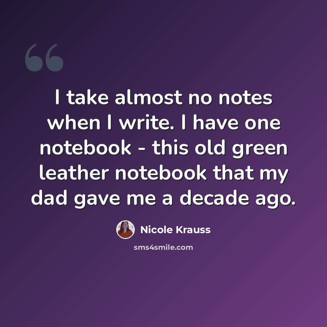 “I take almost no notes when I write. I have one notebook - this old green leather notebook that my dad gave me a decade ago.” quote by Nicole Krauss