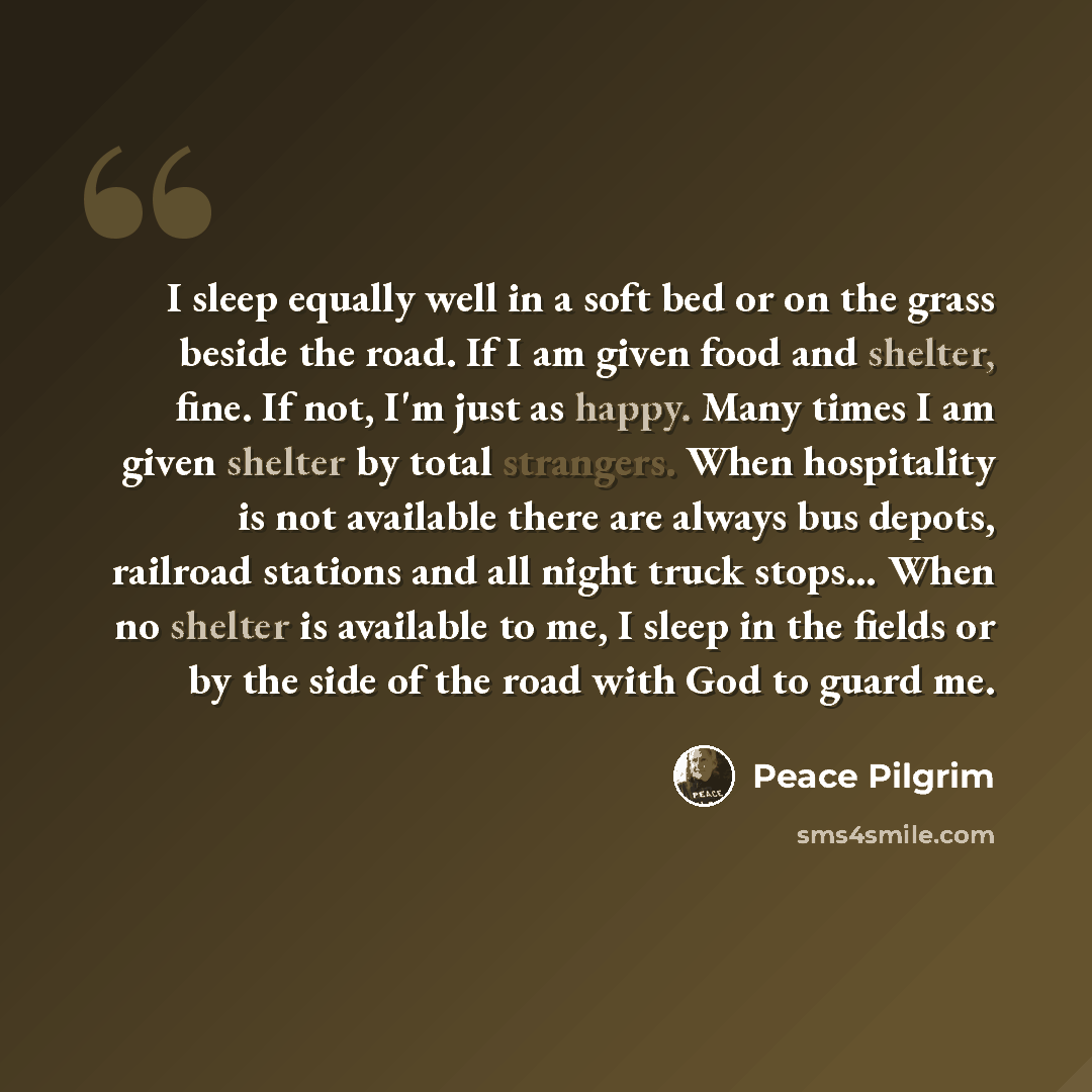 “I sleep equally well in a soft bed or on the grass beside the road. If I am given food and shelter, fine. If not, I'm just as happy. Many times I am given shelter by total strangers. When hospitality is not available there are always bus depots, railroad stations and all night truck stops… When no…” quote by Peace Pilgrim