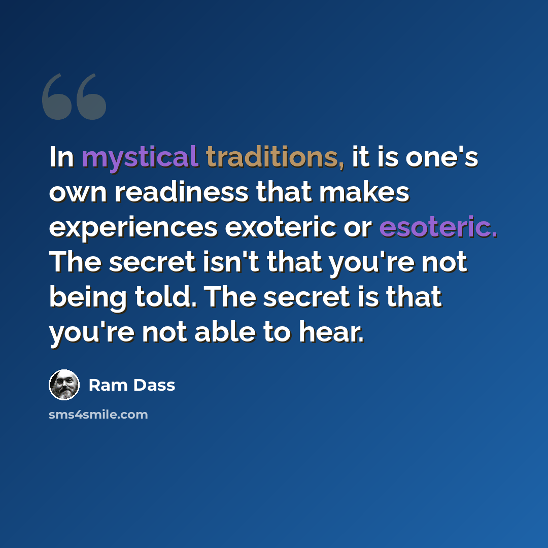 “In mystical traditions, it is one's own readiness that makes experiences exoteric or esoteric. The secret isn't that you're not being told. The secret is that you're not able to hear.” quote by Ram Dass