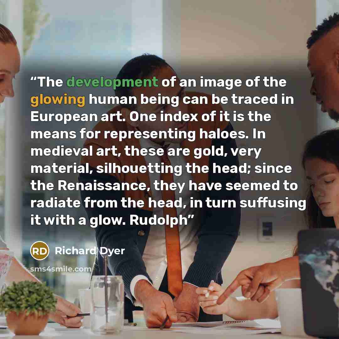 “The development of an image of the glowing human being can be traced in European art. One index of it is the means for representing haloes. In medieval art, these are gold, very material, silhouetting the head; since the Renaissance, they have seemed to radiate from the head, in turn suffusing it…” quote by Richard Dyer