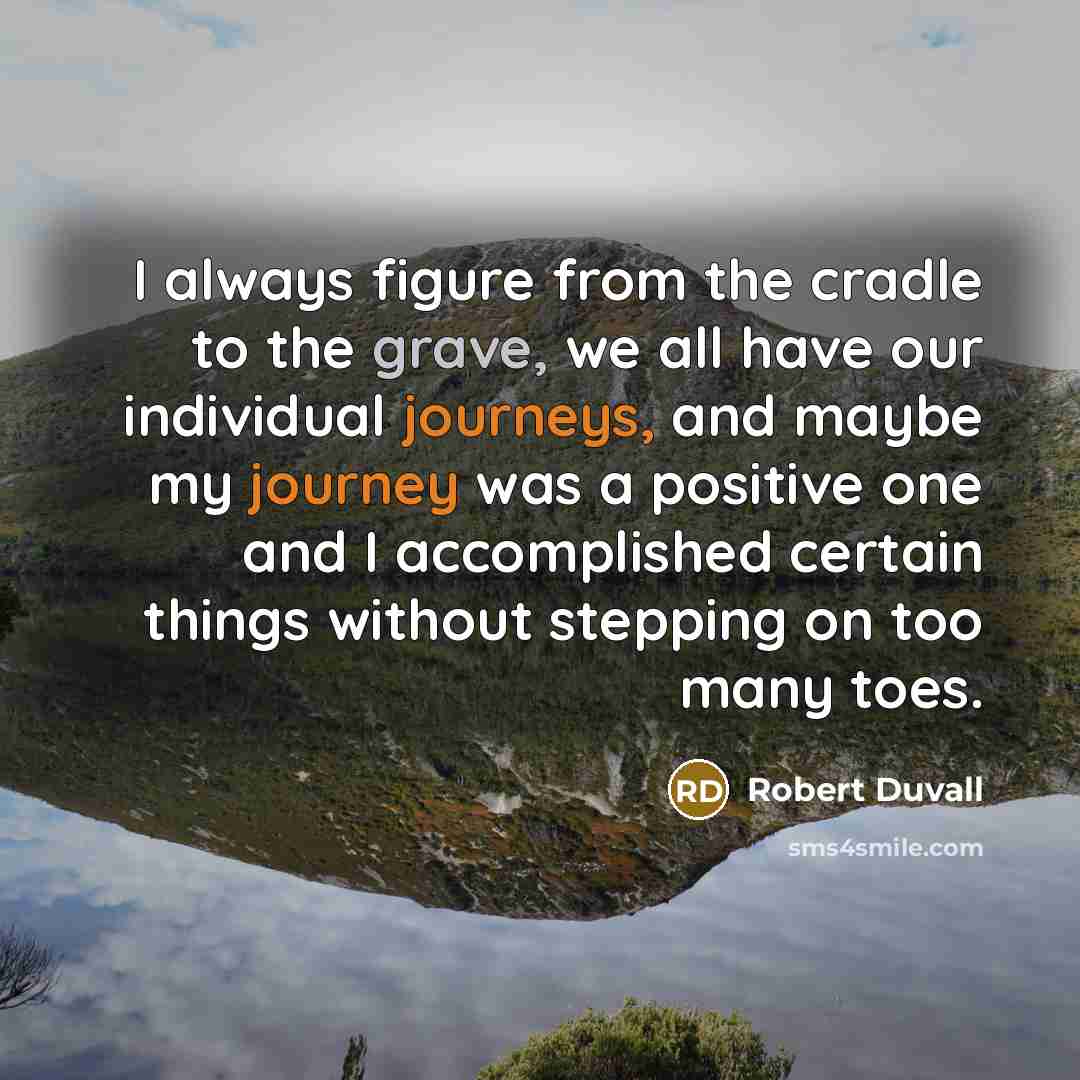 “I always figure from the cradle to the grave, we all have our individual journeys, and maybe my journey was a positive one and I accomplished certain things without stepping on too many toes.” quote by Robert Duvall